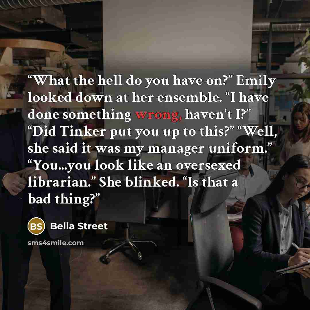 “What the hell do you have on?” Emily looked down at her ensemble. “I have done something wrong, haven't I?” “Did Tinker put you up to this?” “Well, she said it was my manager uniform.” “You...you look like an oversexed librarian.” She blinked. “Is that a bad thing?” quote by Bella Street