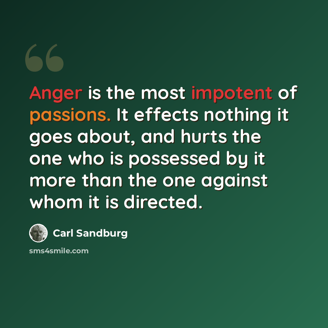 “Anger is the most impotent of passions. It effects nothing it goes about, and hurts the one who is possessed by it more than the one against whom it is directed.” quote by Carl Sandburg