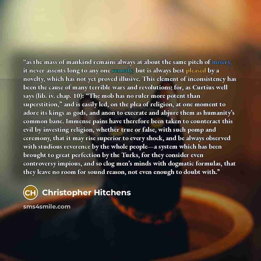 “as the mass of mankind remains always at about the same pitch of misery, it never assents long to any one remedy, but is always best pleased by a novelty, which has not yet proved illusive. This element of inconsistency has been the cause of many terrible wars and revolutions; for, as Curtius well…” quote by Christopher Hitchens