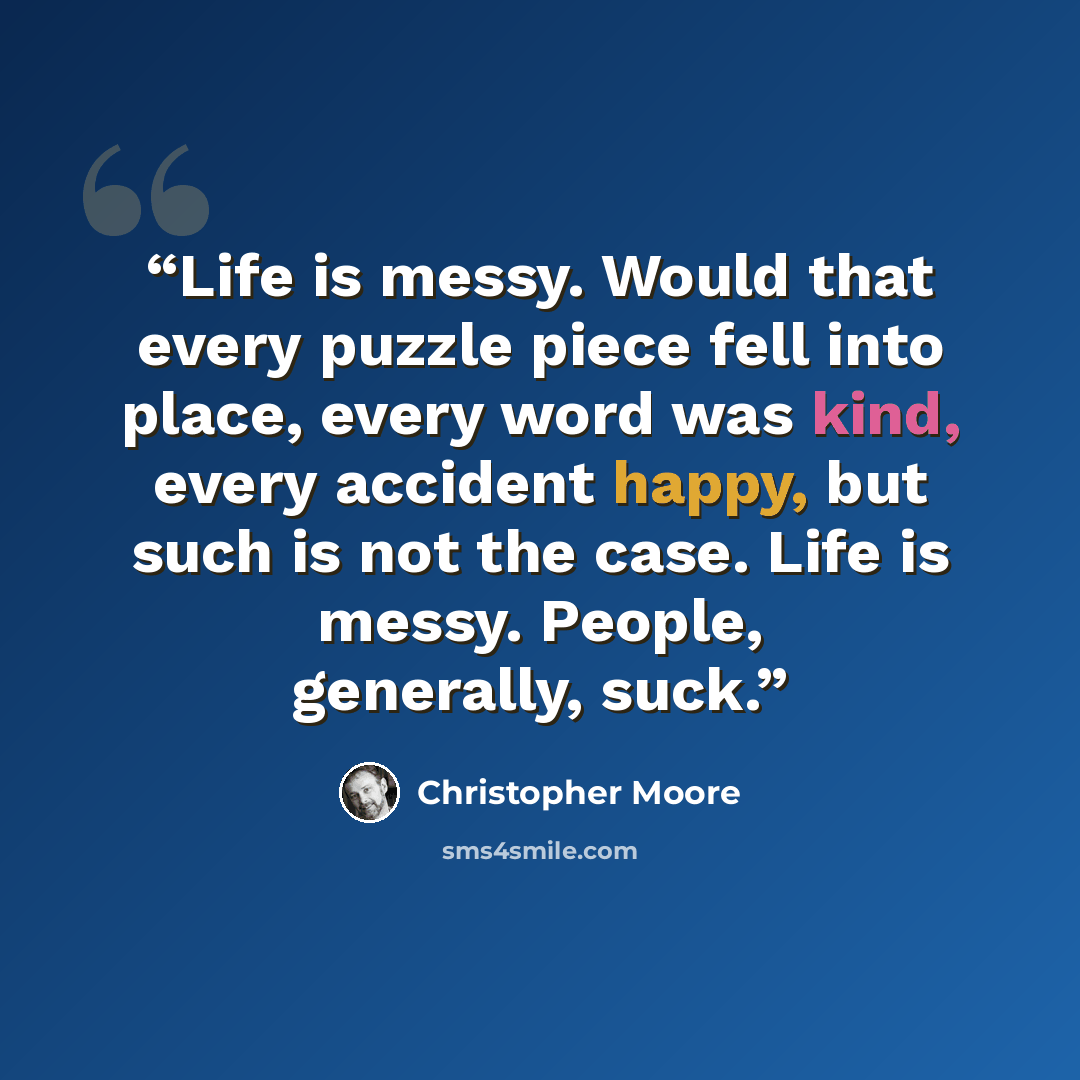 “Life is messy. Would that every puzzle piece fell into place, every word was kind, every accident happy, but such is not the case. Life is messy. People, generally, suck.” quote by Christopher Moore