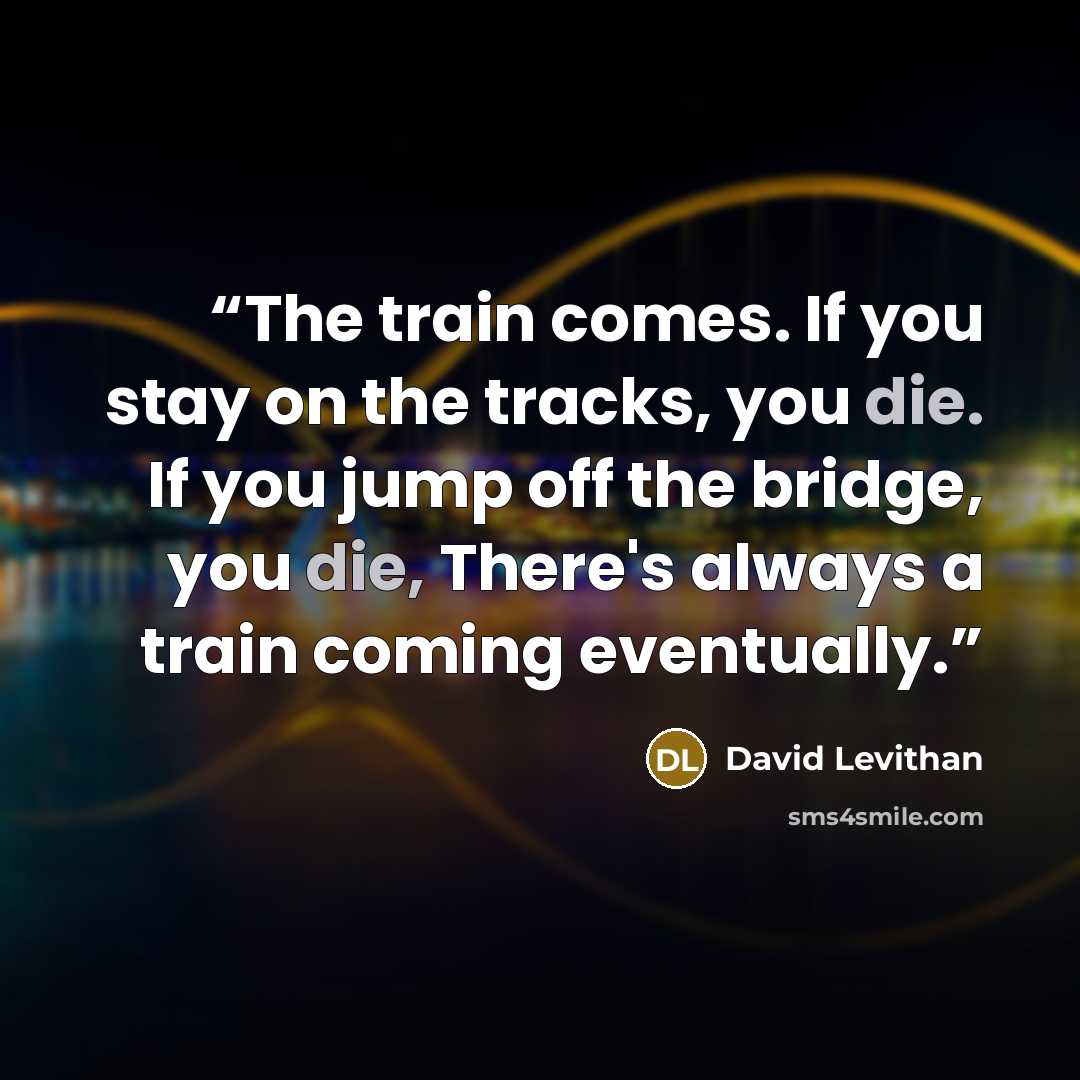 “The train comes. If you stay on the tracks, you die. If you jump off the bridge, you die, There's always a train coming eventually.” quote by David Levithan