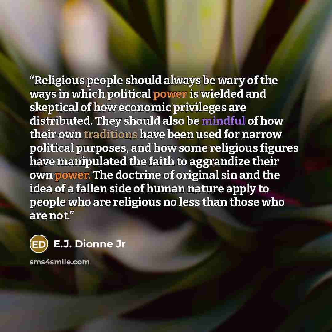 “Religious people should always be wary of the ways in which political power is wielded and skeptical of how economic privileges are distributed. They should also be mindful of how their own traditions have been used for narrow political purposes, and how some religious figures have manipulated the…” quote by E.J. Dionne Jr