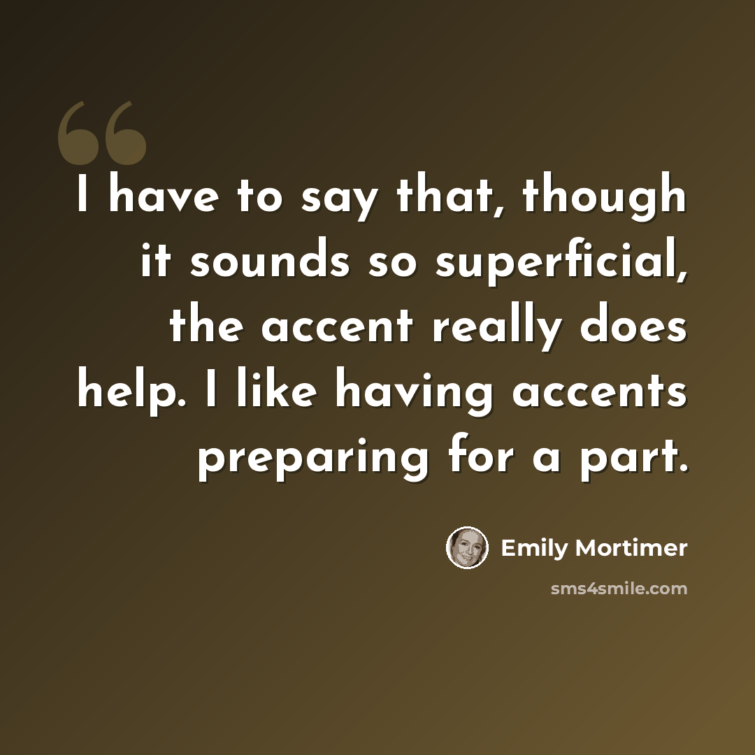 “I have to say that, though it sounds so superficial, the accent really does help. I like having accents preparing for a part.” quote by Emily Mortimer