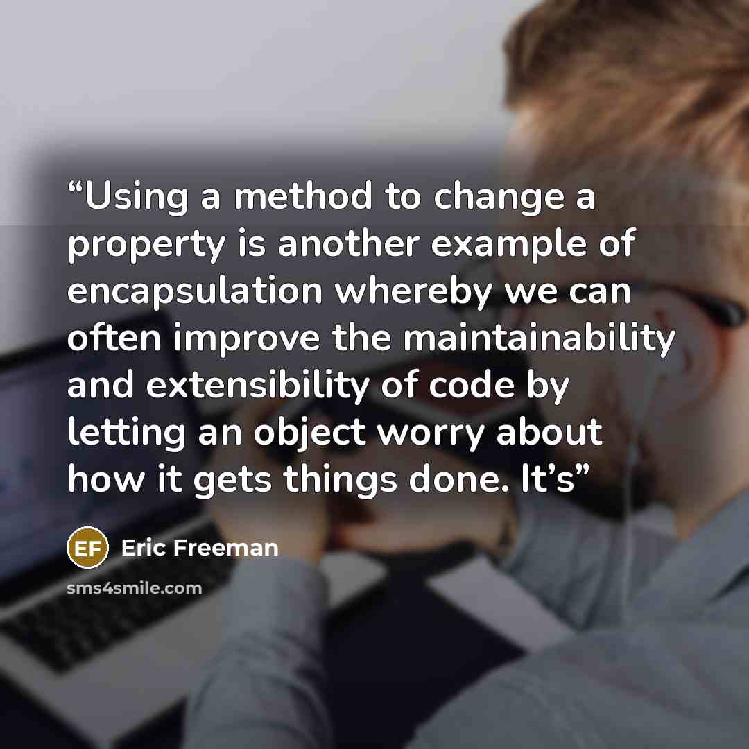 “Using a method to change a property is another example of encapsulation whereby we can often improve the maintainability and extensibility of code by letting an object worry about how it gets things done. It’s” quote by Eric Freeman