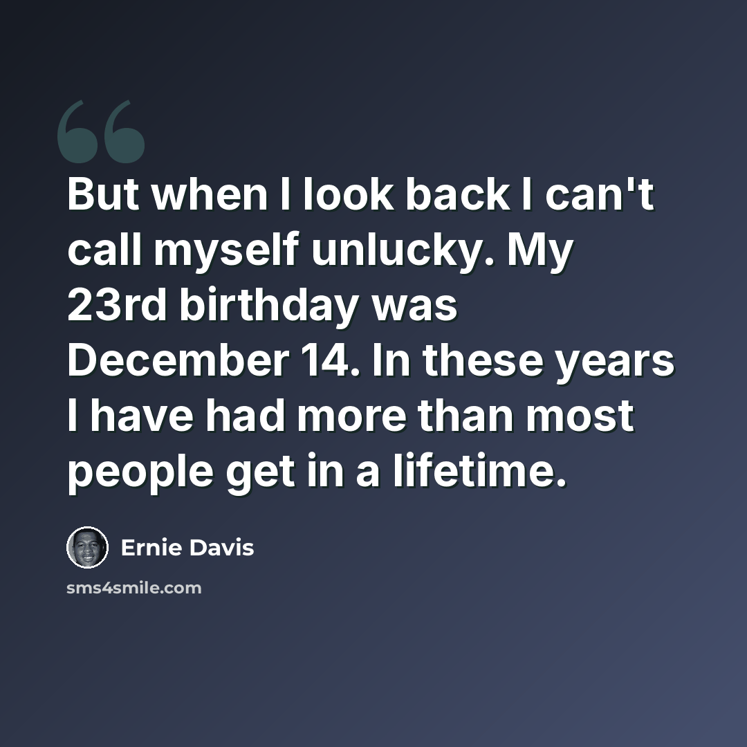 “But when I look back I can't call myself unlucky. My 23rd birthday was December 14. In these years I have had more than most people get in a lifetime.” quote by Ernie Davis