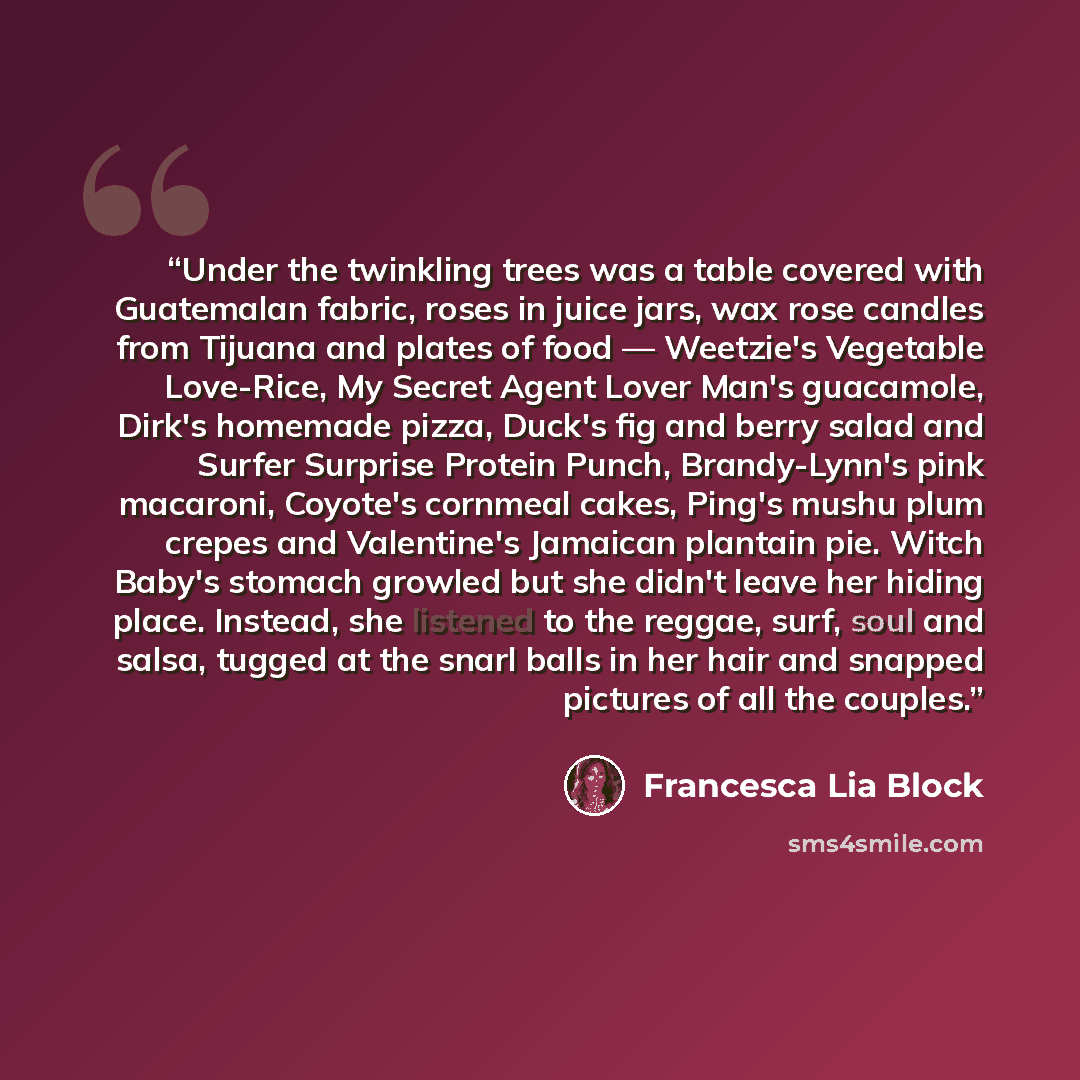“Under the twinkling trees was a table covered with Guatemalan fabric, roses in juice jars, wax rose candles from Tijuana and plates of food — Weetzie's Vegetable Love-Rice, My Secret Agent Lover Man's guacamole, Dirk's homemade pizza, Duck's fig and berry salad and Surfer Surprise Protein Punch…” quote by Francesca Lia Block