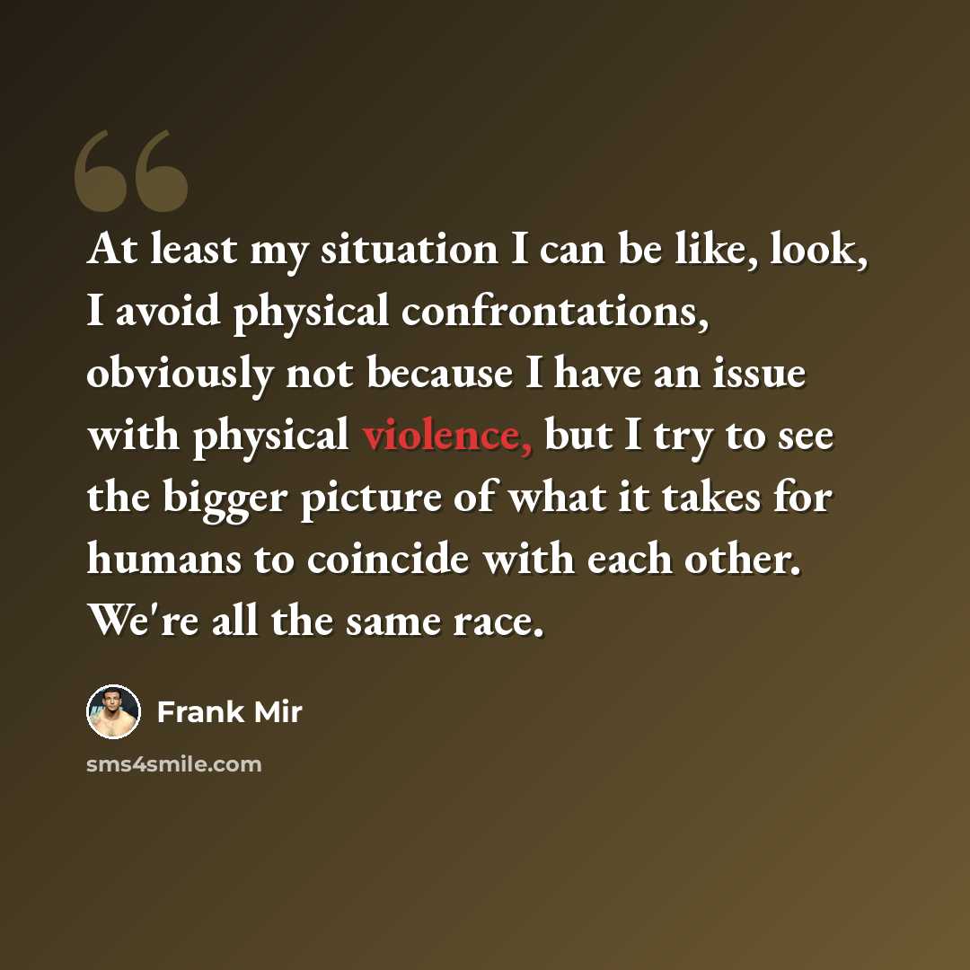 “At least my situation I can be like, look, I avoid physical confrontations, obviously not because I have an issue with physical violence, but I try to see the bigger picture of what it takes for humans to coincide with each other. We're all the same race.” quote by Frank Mir