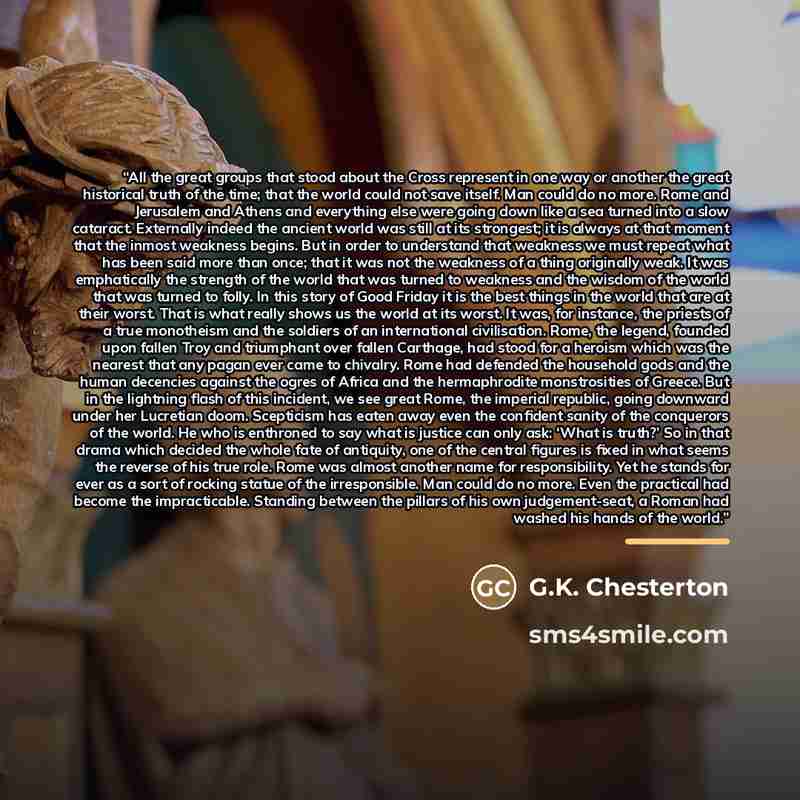 “All the great groups that stood about the Cross represent in one way or another the great historical truth of the time; that the world could not save itself. Man could do no more. Rome and Jerusalem and Athens and everything else were going down like a sea turned into a slow cataract. Externally…” quote by G.K. Chesterton