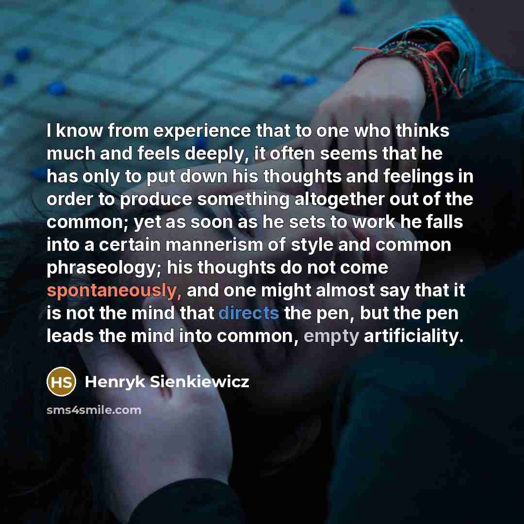 “I know from experience that to one who thinks much and feels deeply, it often seems that he has only to put down his thoughts and feelings in order to produce something altogether out of the common; yet as soon as he sets to work he falls into a certain mannerism of style and common phraseology…” quote by Henryk Sienkiewicz