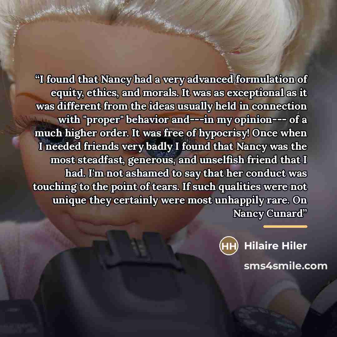 “I found that Nancy had a very advanced formulation of equity, ethics, and morals. It was as exceptional as it was different from the ideas usually held in connection with "proper" behavior and---in my opinion--- of a much higher order. It was free of hypocrisy! Once when I needed friends very…” quote by Hilaire Hiler