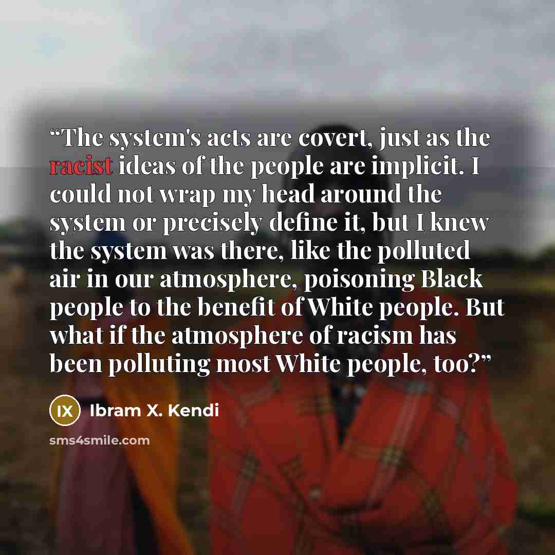 “The system's acts are covert, just as the racist ideas of the people are implicit. I could not wrap my head around the system or precisely define it, but I knew the system was there, like the polluted air in our atmosphere, poisoning Black people to the benefit of White people. But what if the…” quote by Ibram X. Kendi