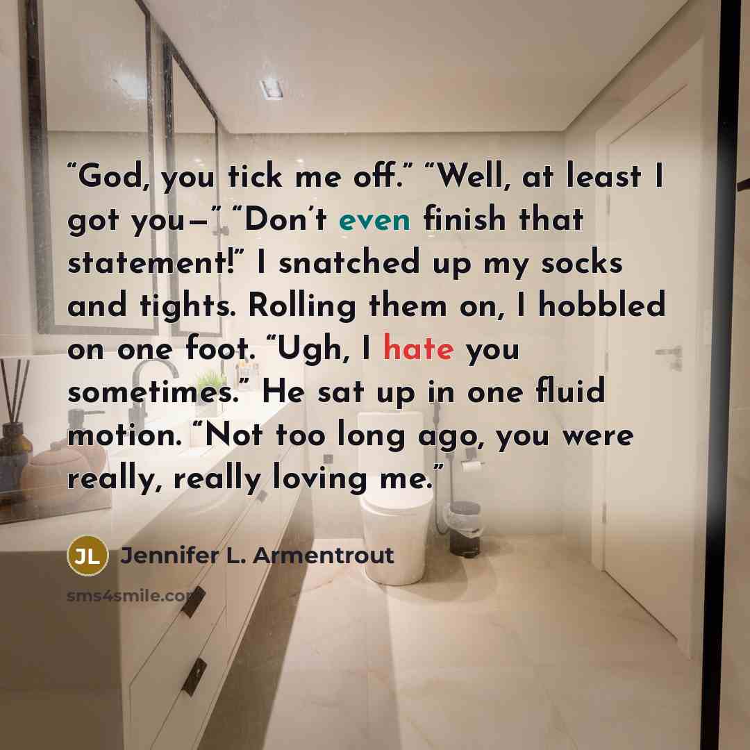 “God, you tick me off.” “Well, at least I got you—” “Don’t even finish that statement!” I snatched up my socks and tights. Rolling them on, I hobbled on one foot. “Ugh, I hate you sometimes.” He sat up in one fluid motion. “Not too long ago, you were really, really loving me.” quote by Jennifer L. Armentrout