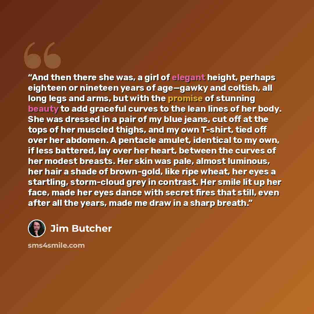 “And then there she was, a girl of elegant height, perhaps eighteen or nineteen years of age—gawky and coltish, all long legs and arms, but with the promise of stunning beauty to add graceful curves to the lean lines of her body. She was dressed in a pair of my blue jeans, cut off at the tops of…” quote by Jim Butcher