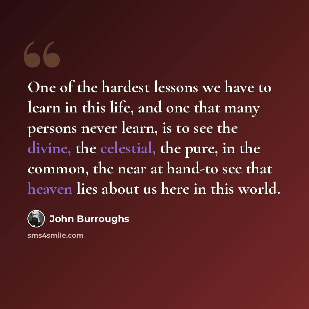 “One of the hardest lessons we have to learn in this life, and one that many persons never learn, is to see the divine, the celestial, the pure, in the common, the near at hand-to see that heaven lies about us here in this world.” quote by John Burroughs