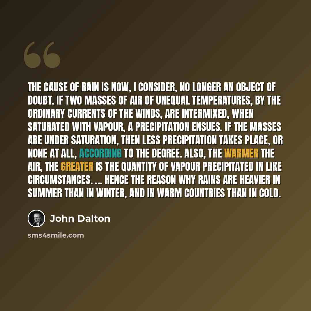 “The cause of rain is now, I consider, no longer an object of doubt. If two masses of air of unequal temperatures, by the ordinary currents of the winds, are intermixed, when saturated with vapour, a precipitation ensues. If the masses are under saturation, then less precipitation takes place, or…” quote by John Dalton