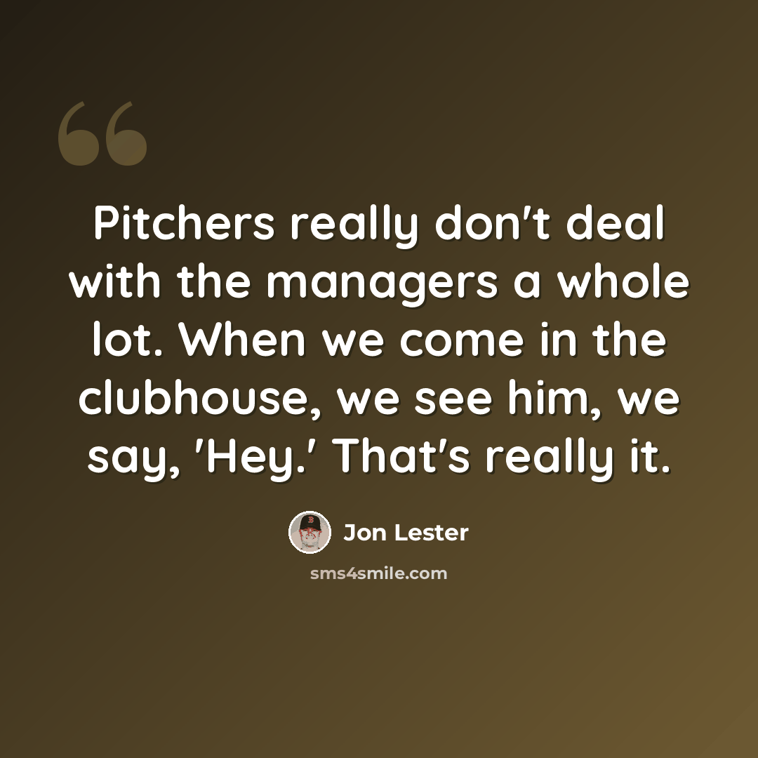 “Pitchers really don't deal with the managers a whole lot. When we come in the clubhouse, we see him, we say, 'Hey.' That's really it.” quote by Jon Lester