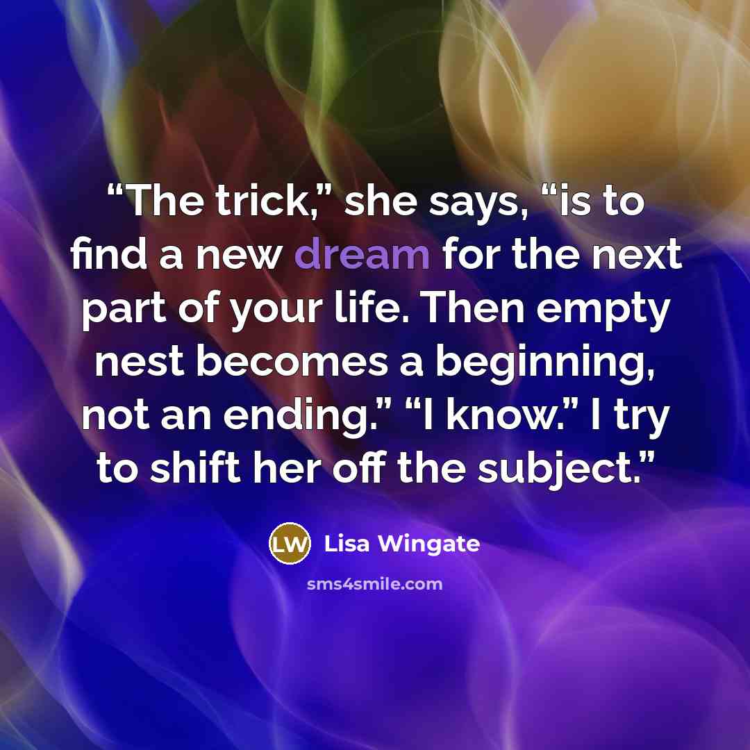 “The trick,” she says, “is to find a new dream for the next part of your life. Then empty nest becomes a beginning, not an ending.” “I know.” I try to shift her off the subject.” quote by Lisa Wingate