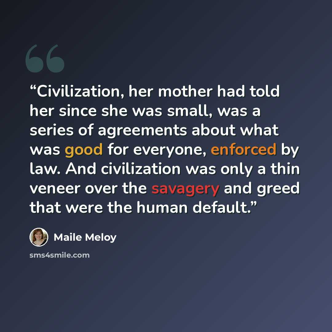 “Civilization, her mother had told her since she was small, was a series of agreements about what was good for everyone, enforced by law. And civilization was only a thin veneer over the savagery and greed that were the human default.” quote by Maile Meloy