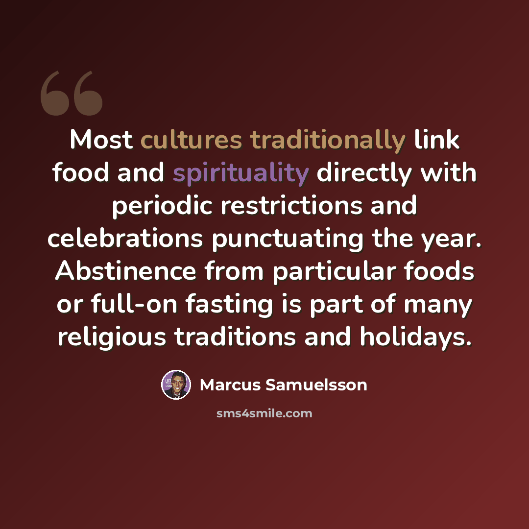 “Most cultures traditionally link food and spirituality directly with periodic restrictions and celebrations punctuating the year. Abstinence from particular foods or full-on fasting is part of many religious traditions and holidays.” quote by Marcus Samuelsson