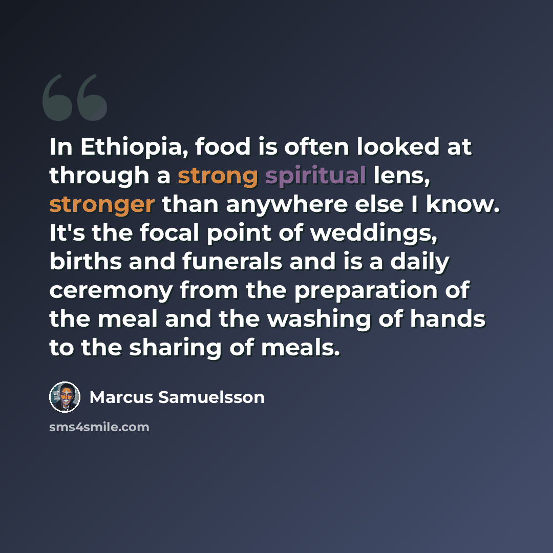 “In Ethiopia, food is often looked at through a strong spiritual lens, stronger than anywhere else I know. It's the focal point of weddings, births and funerals and is a daily ceremony from the preparation of the meal and the washing of hands to the sharing of meals.” quote by Marcus Samuelsson