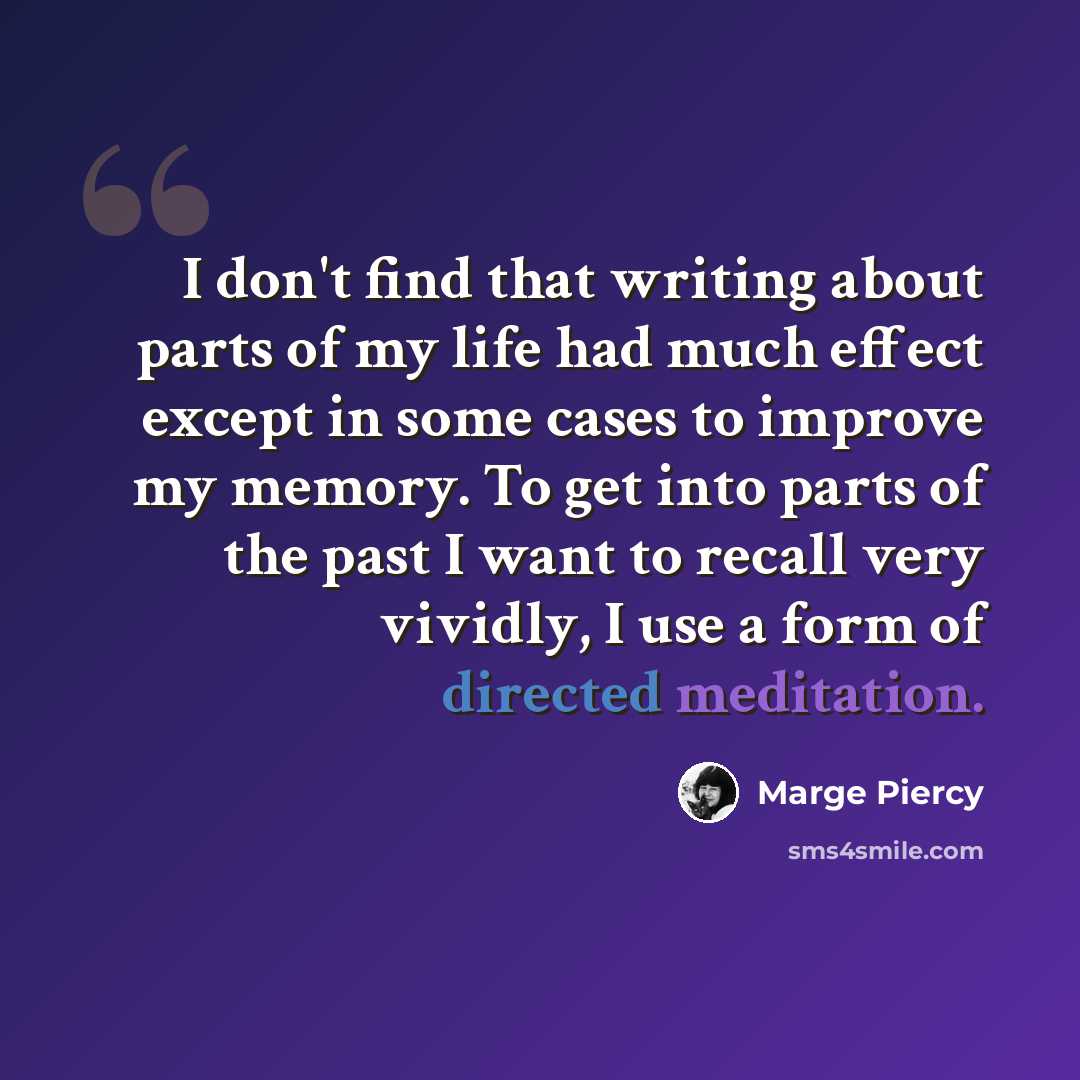 “I don't find that writing about parts of my life had much effect except in some cases to improve my memory. To get into parts of the past I want to recall very vividly, I use a form of directed meditation.” quote by Marge Piercy