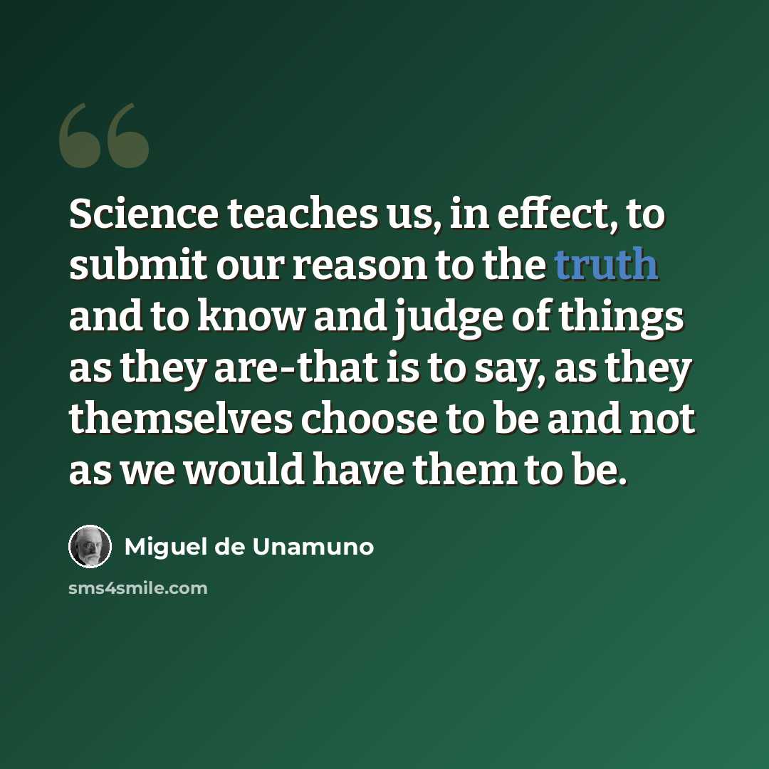 “Science teaches us, in effect, to submit our reason to the truth and to know and judge of things as they are-that is to say, as they themselves choose to be and not as we would have them to be.” quote by Miguel de Unamuno