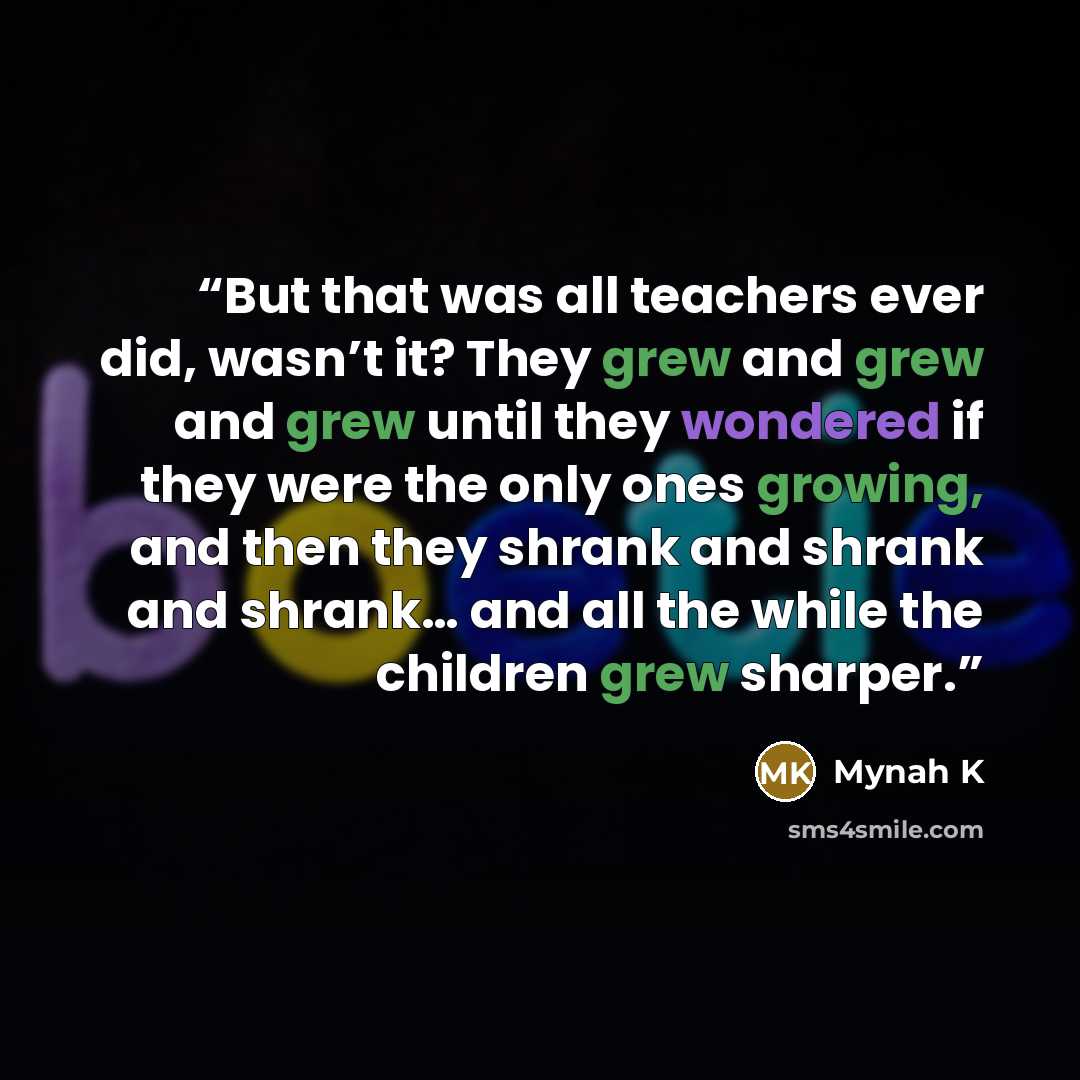 “But that was all teachers ever did, wasn’t it? They grew and grew and grew until they wondered if they were the only ones growing, and then they shrank and shrank and shrank… and all the while the children grew sharper.” quote by Mynah K