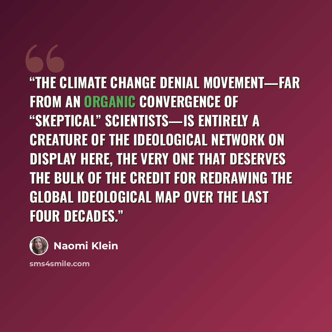 “The climate change denial movement—far from an organic convergence of “skeptical” scientists—is entirely a creature of the ideological network on display here, the very one that deserves the bulk of the credit for redrawing the global ideological map over the last four decades.” quote by Naomi Klein