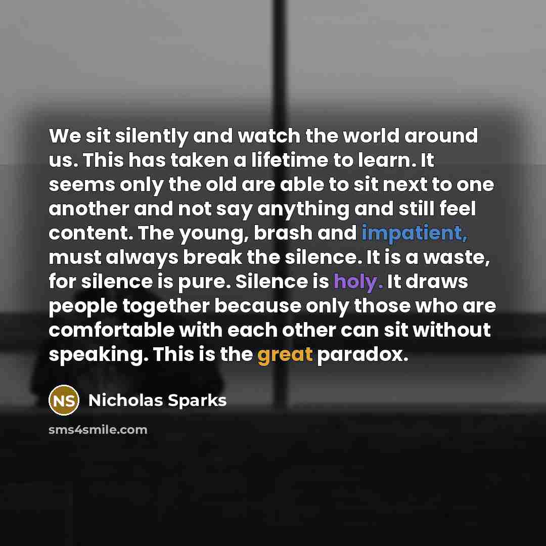 “We sit silently and watch the world around us. This has taken a lifetime to learn. It seems only the old are able to sit next to one another and not say anything and still feel content. The young, brash and impatient, must always break the silence. It is a waste, for silence is pure. Silence is…” quote by Nicholas Sparks