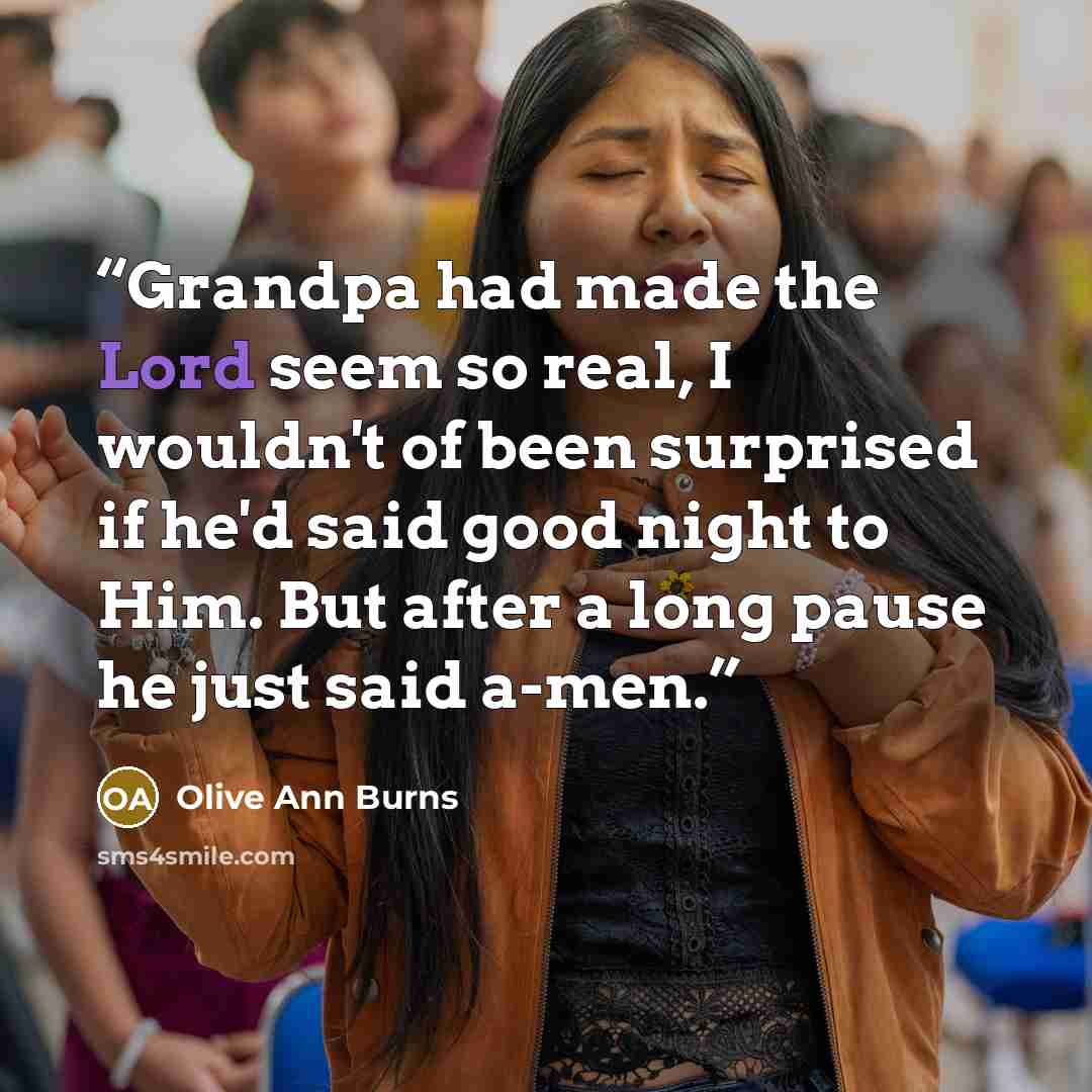 “Grandpa had made the Lord seem so real, I wouldn't of been surprised if he'd said good night to Him. But after a long pause he just said a-men.” quote by Olive Ann Burns
