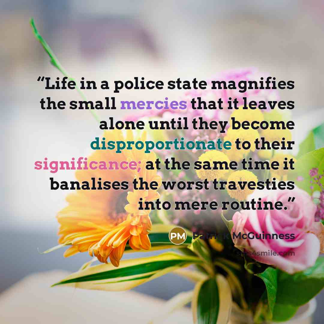 “Life in a police state magnifies the small mercies that it leaves alone until they become disproportionate to their significance; at the same time it banalises the worst travesties into mere routine.” quote by Patrick McGuinness