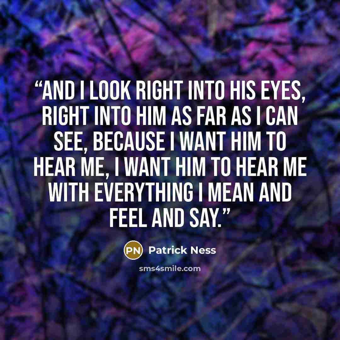 “And I look right into his eyes, right into him as far as I can see, because I want him to hear me, I want him to hear me with everything I mean and feel and say.” quote by Patrick Ness