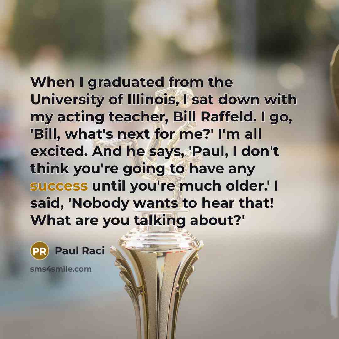 “When I graduated from the University of Illinois, I sat down with my acting teacher, Bill Raffeld. I go, 'Bill, what's next for me?' I'm all excited. And he says, 'Paul, I don't think you're going to have any success until you're much older.' I said, 'Nobody wants to hear that! What are you…” quote by Paul Raci