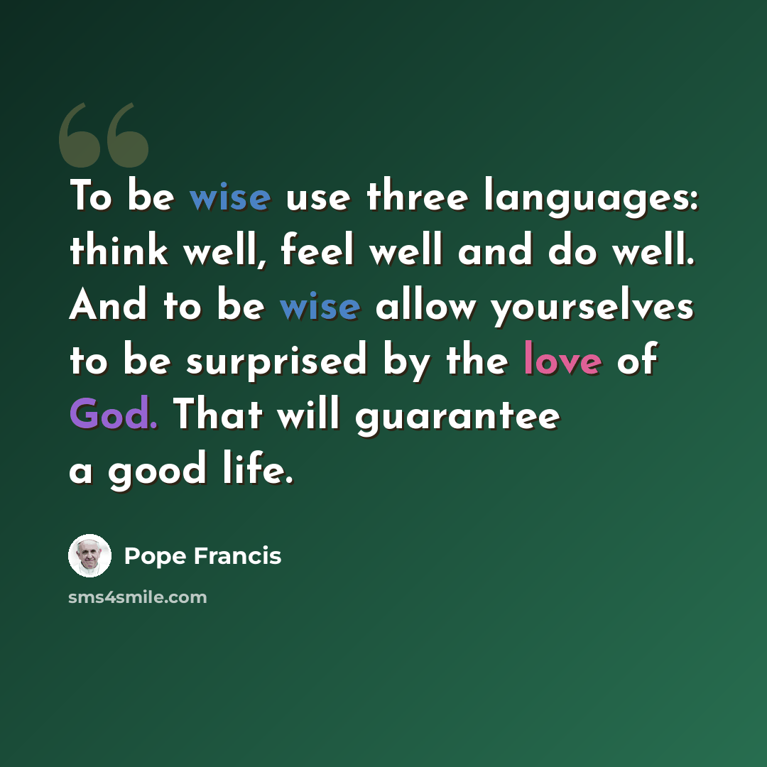 “To be wise use three languages: think well, feel well and do well. And to be wise allow yourselves to be surprised by the love of God. That will guarantee a good life.” quote by Pope Francis