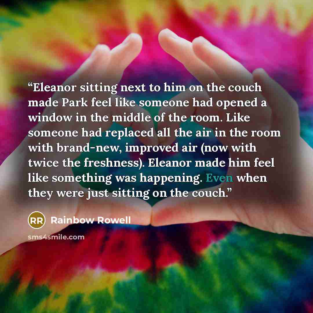 “Eleanor sitting next to him on the couch made Park feel like someone had opened a window in the middle of the room. Like someone had replaced all the air in the room with brand-new, improved air (now with twice the freshness). Eleanor made him feel like something was happening. Even when they were…” quote by Rainbow Rowell
