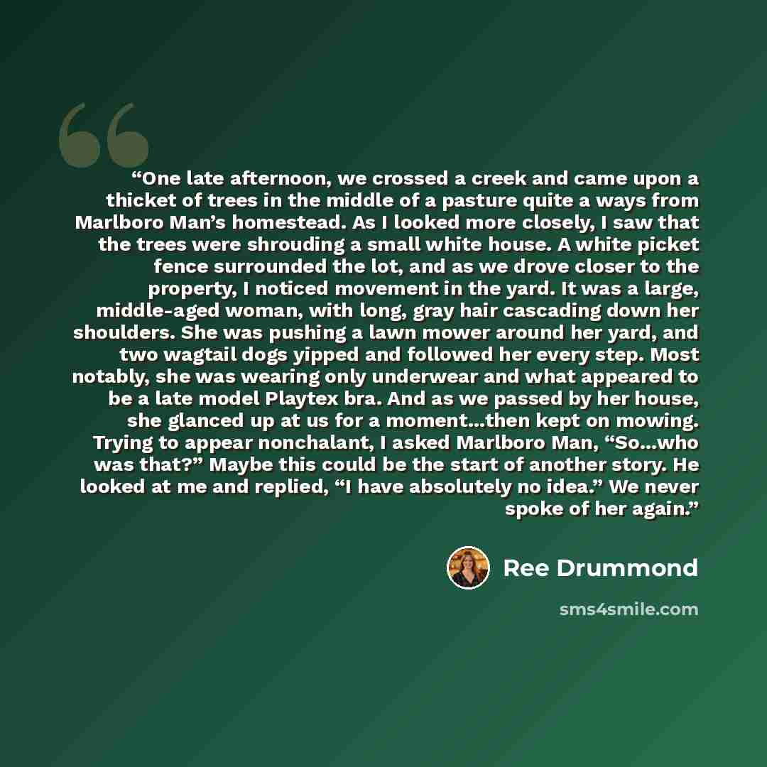 “One late afternoon, we crossed a creek and came upon a thicket of trees in the middle of a pasture quite a ways from Marlboro Man’s homestead. As I looked more closely, I saw that the trees were shrouding a small white house. A white picket fence surrounded the lot, and as we drove closer to the…” quote by Ree Drummond