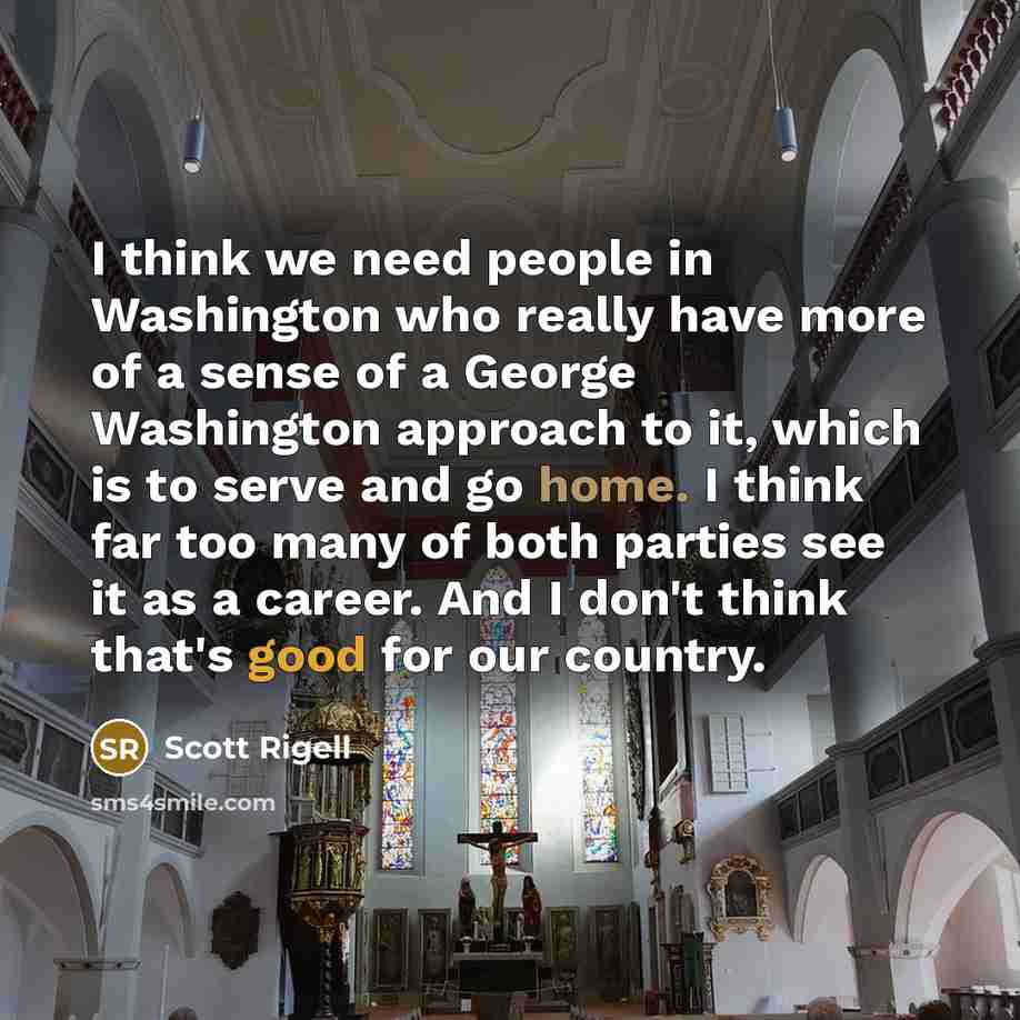 “I think we need people in Washington who really have more of a sense of a George Washington approach to it, which is to serve and go home. I think far too many of both parties see it as a career. And I don't think that's good for our country.” quote by Scott Rigell
