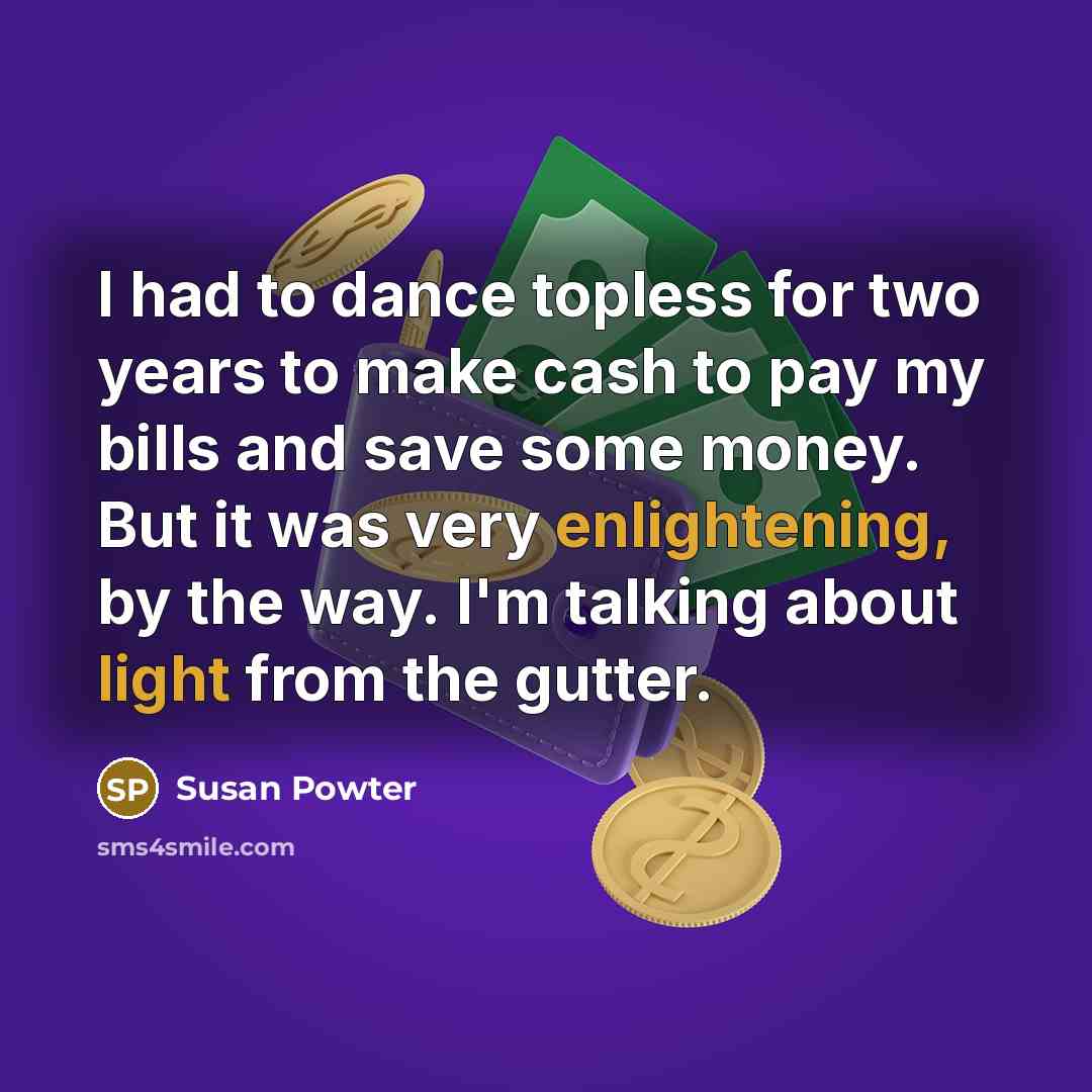 “I had to dance topless for two years to make cash to pay my bills and save some money. But it was very enlightening, by the way. I'm talking about light from the gutter.” quote by Susan Powter