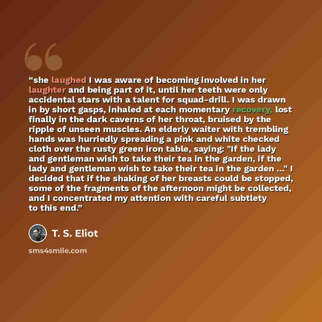 “she laughed I was aware of becoming involved in her laughter and being part of it, until her teeth were only accidental stars with a talent for squad-drill. I was drawn in by short gasps, inhaled at each momentary recovery, lost finally in the dark caverns of her throat, bruised by the ripple of…” quote by T. S. Eliot