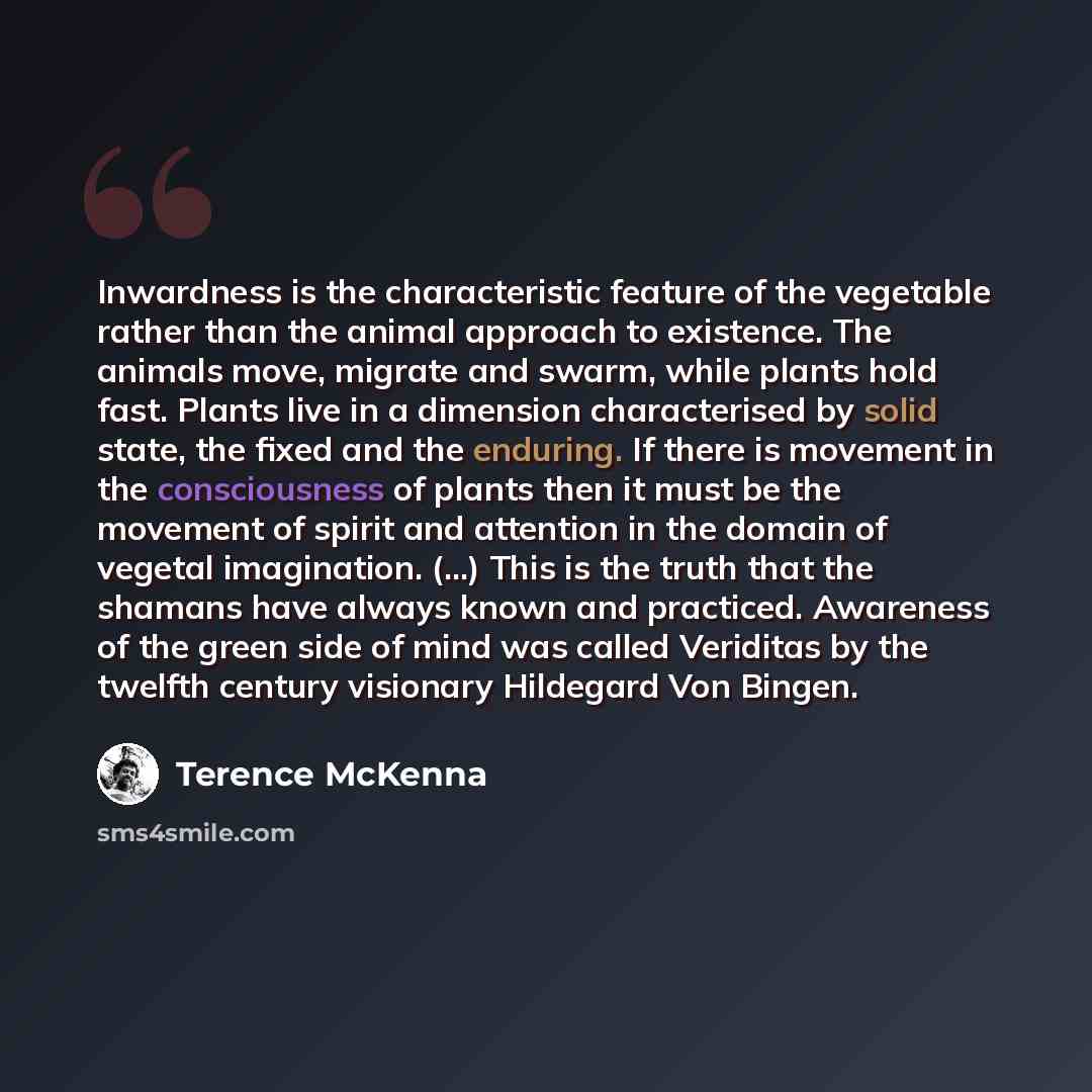 “Inwardness is the characteristic feature of the vegetable rather than the animal approach to existence. The animals move, migrate and swarm, while plants hold fast. Plants live in a dimension characterised by solid state, the fixed and the enduring. If there is movement in the consciousness of…” quote by Terence McKenna