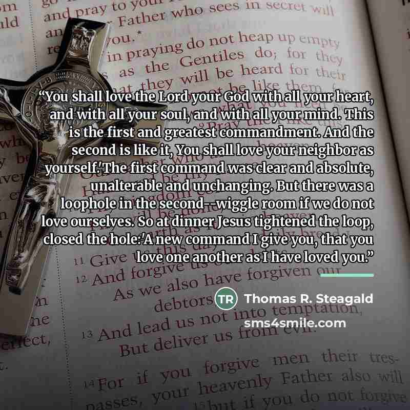 “You shall love the Lord your God with all your heart, and with all your soul, and with all your mind. This is the first and greatest commandment. And the second is like it, You shall love your neighbor as yourself.'The first command was clear and absolute, unalterable and unchanging. But there was…” quote by Thomas R. Steagald