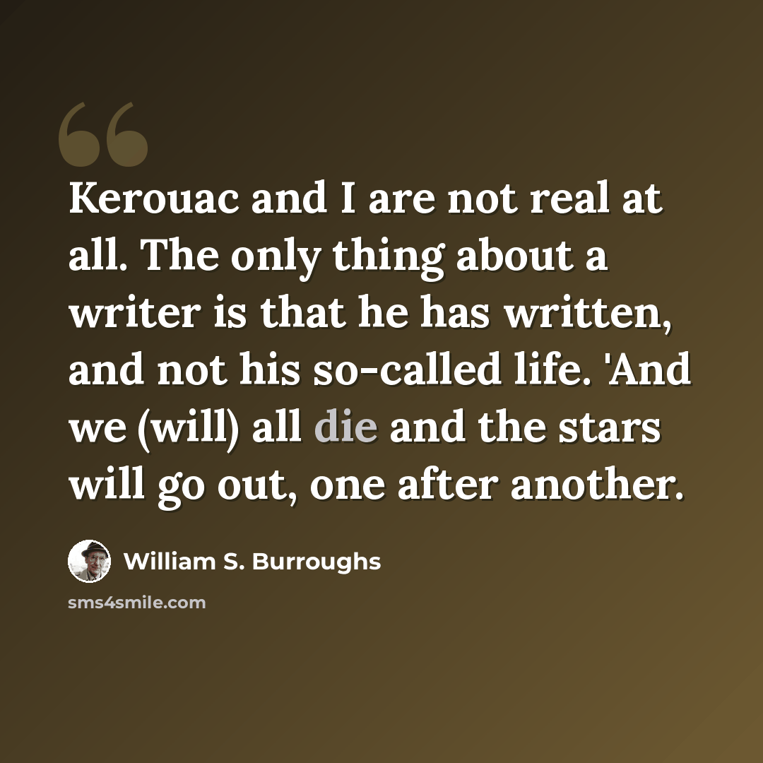 “Kerouac and I are not real at all. The only thing about a writer is that he has written, and not his so-called life. 'And we (will) all die and the stars will go out, one after another.” quote by William S. Burroughs