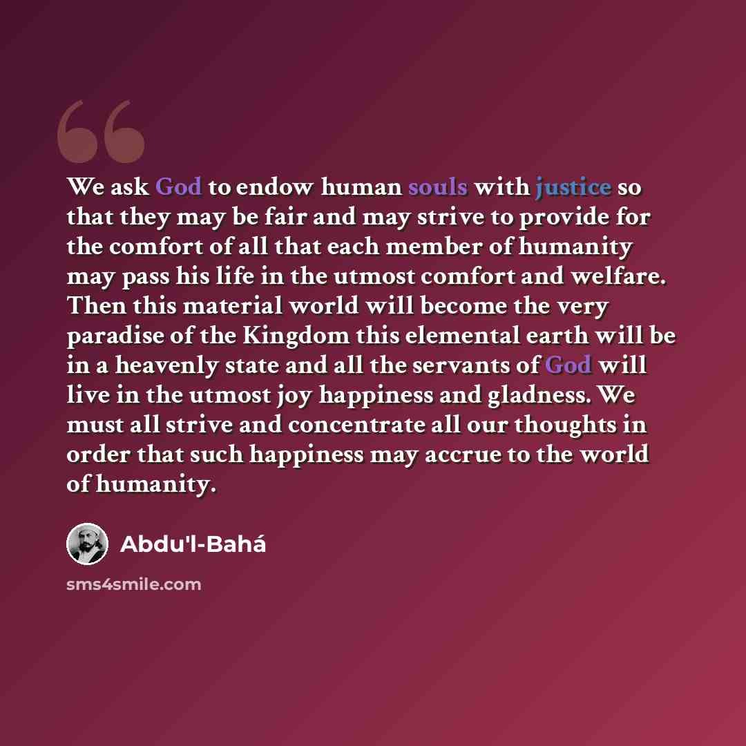 “We ask God to endow human souls with justice so that they may be fair and may strive to provide for the comfort of all that each member of humanity may pass his life in the utmost comfort and welfare. Then this material world will become the very paradise of the Kingdom this elemental earth will…” quote by Abdu'l-Bahá