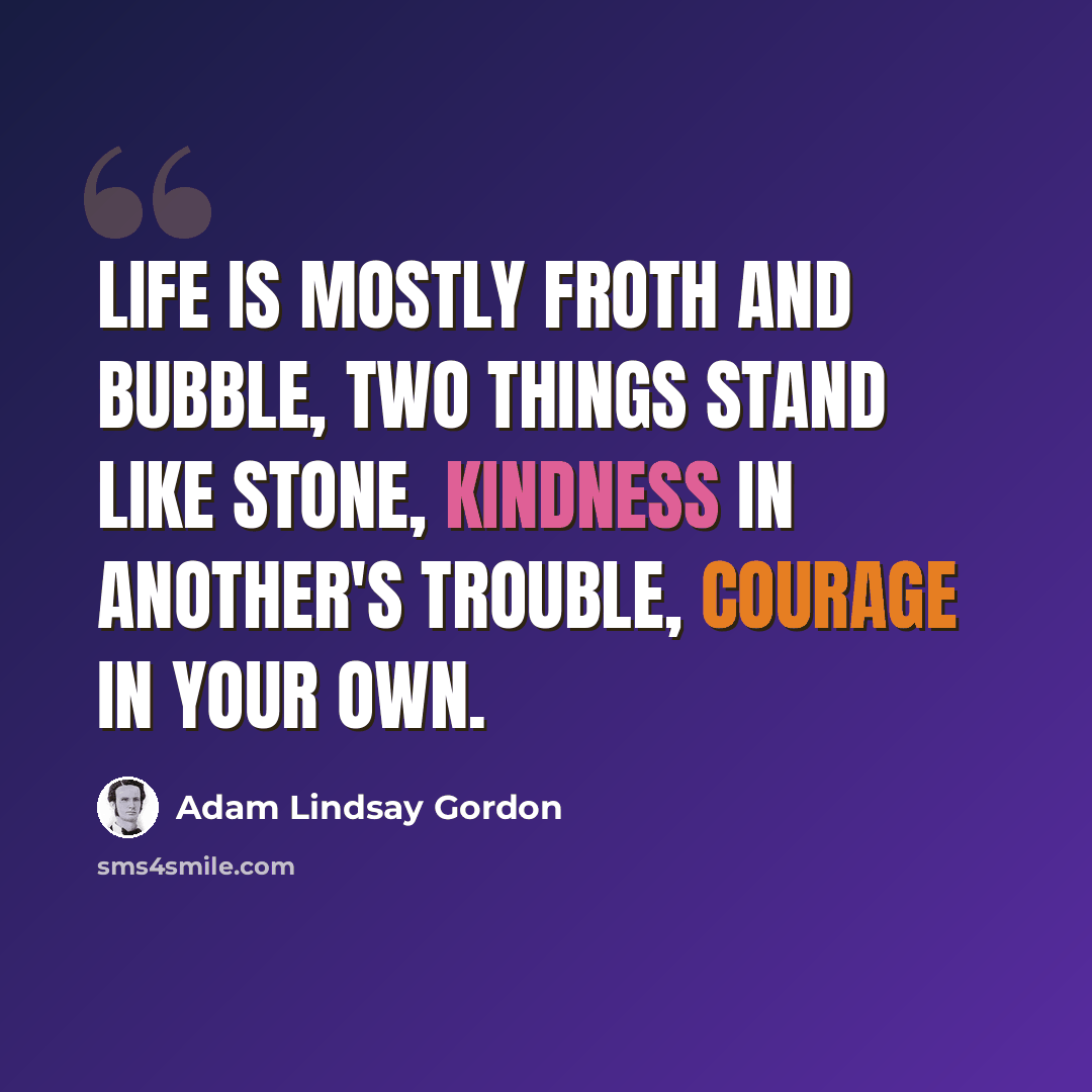 “Life is mostly froth and bubble, Two things stand like stone, Kindness in another's trouble, Courage in your own.” quote by Adam Lindsay Gordon