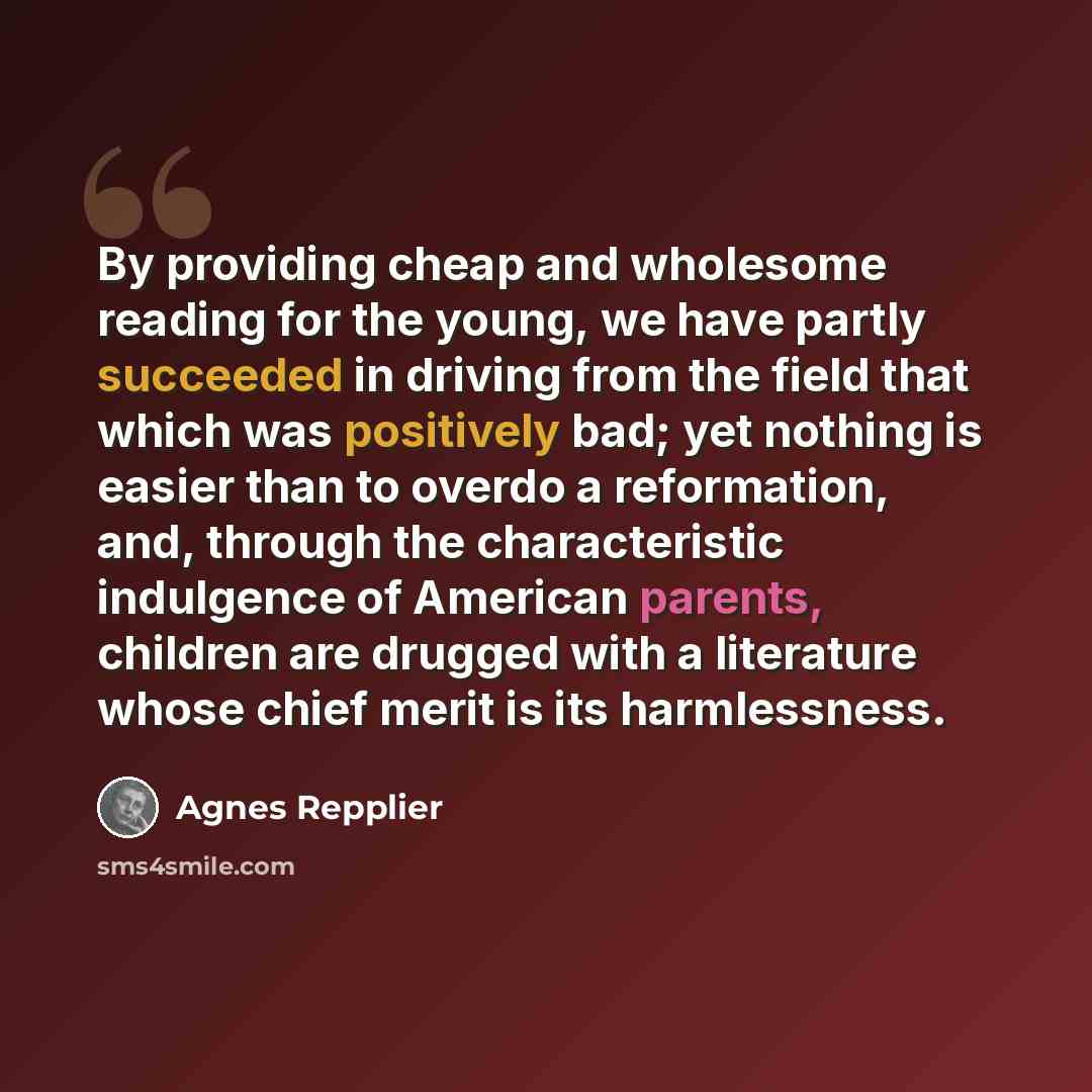 “By providing cheap and wholesome reading for the young, we have partly succeeded in driving from the field that which was positively bad; yet nothing is easier than to overdo a reformation, and, through the characteristic indulgence of American parents, children are drugged with a literature whose…” quote by Agnes Repplier