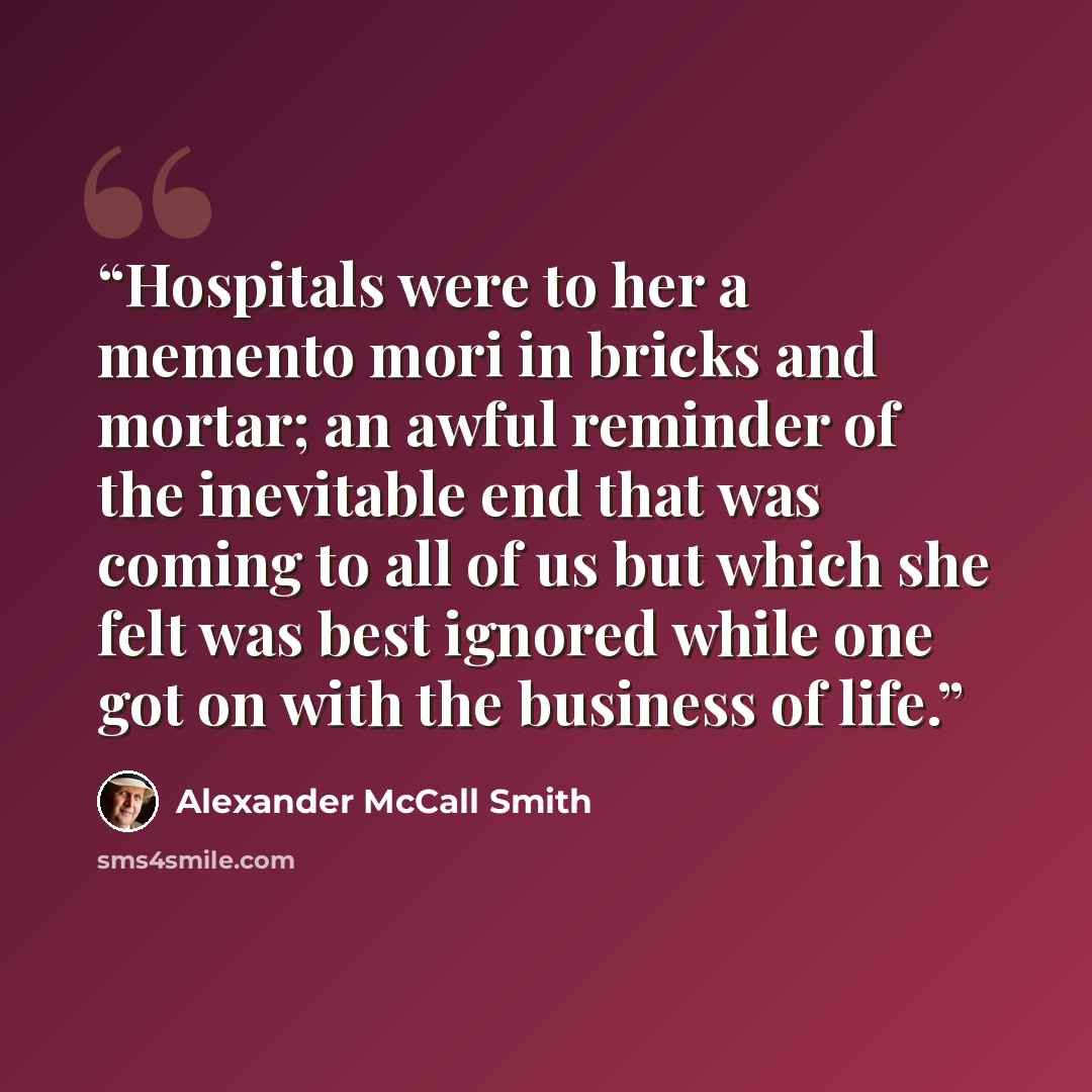 “Hospitals were to her a memento mori in bricks and mortar; an awful reminder of the inevitable end that was coming to all of us but which she felt was best ignored while one got on with the business of life.” quote by Alexander McCall Smith