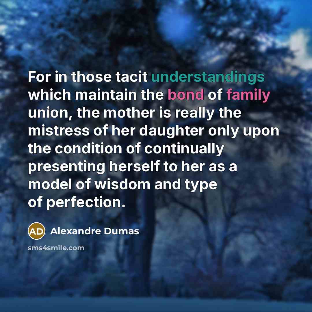 “For in those tacit understandings which maintain the bond of family union, the mother is really the mistress of her daughter only upon the condition of continually presenting herself to her as a model of wisdom and type of perfection.” quote by Alexandre Dumas