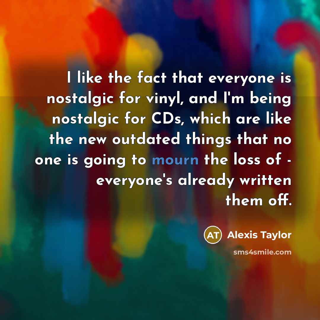 “I like the fact that everyone is nostalgic for vinyl, and I'm being nostalgic for CDs, which are like the new outdated things that no one is going to mourn the loss of - everyone's already written them off.” quote by Alexis Taylor