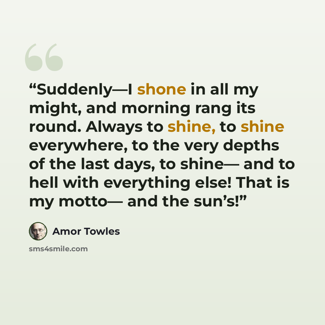 “Suddenly—I shone in all my might, and morning rang its round. Always to shine, to shine everywhere, to the very depths of the last days, to shine— and to hell with everything else! That is my motto— and the sun’s!” quote by Amor Towles