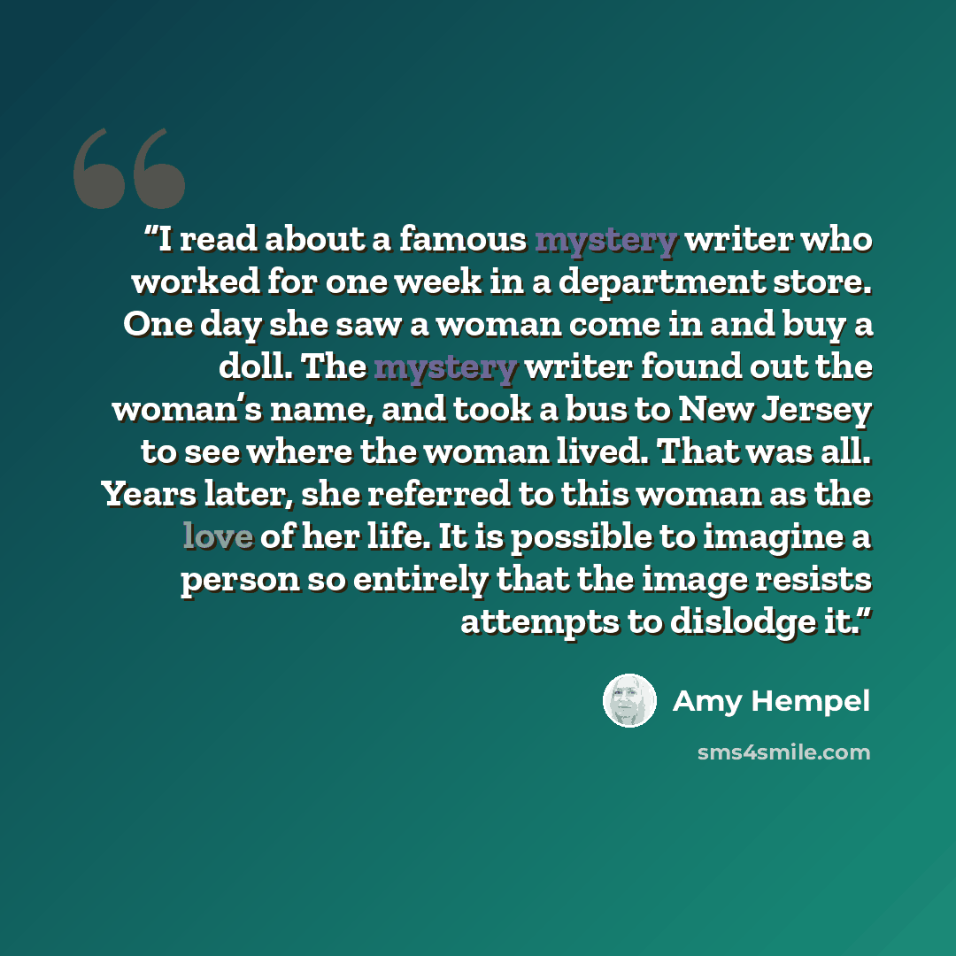 “I read about a famous mystery writer who worked for one week in a department store. One day she saw a woman come in and buy a doll. The mystery writer found out the woman’s name, and took a bus to New Jersey to see where the woman lived. That was all. Years later, she referred to this woman as the…” quote by Amy Hempel